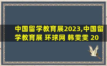 中国留学教育展2023,中国留学教育展 环球网 韩雯雯 2014